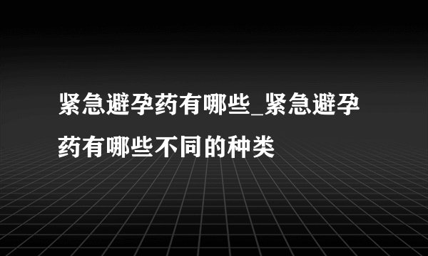 紧急避孕药有哪些_紧急避孕药有哪些不同的种类