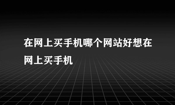 在网上买手机哪个网站好想在网上买手机