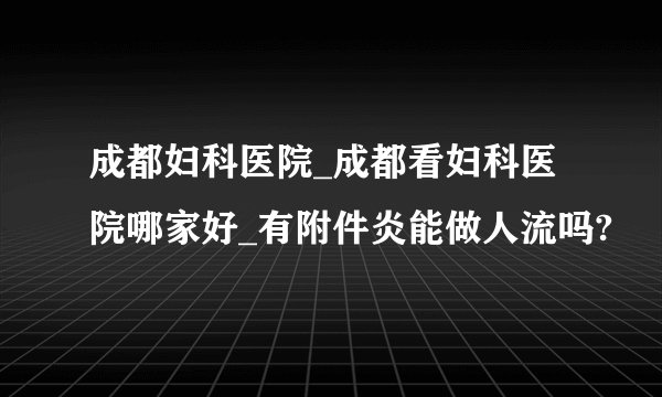 成都妇科医院_成都看妇科医院哪家好_有附件炎能做人流吗?