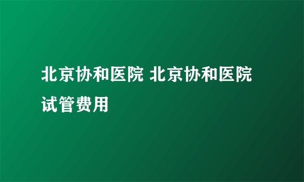 北京协和医院 北京协和医院试管费用