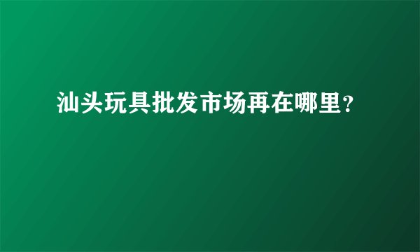 汕头玩具批发市场再在哪里？