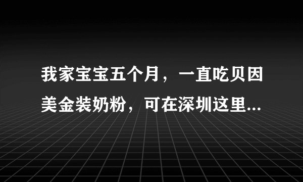 我家宝宝五个月，一直吃贝因美金装奶粉，可在深圳这里...