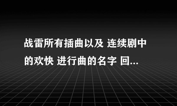 战雷所有插曲以及 连续剧中的欢快 进行曲的名字 回答确认正确以后追加20