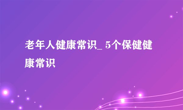 老年人健康常识_ 5个保健健康常识