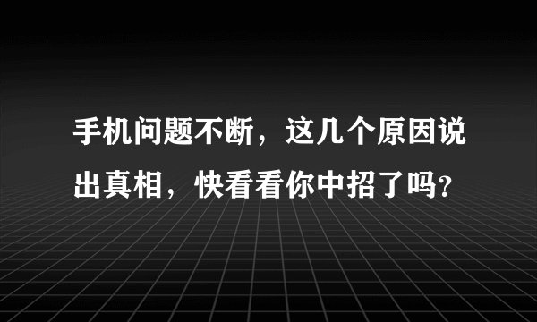 手机问题不断,这几个原因说出真相,快看看你中招了吗?