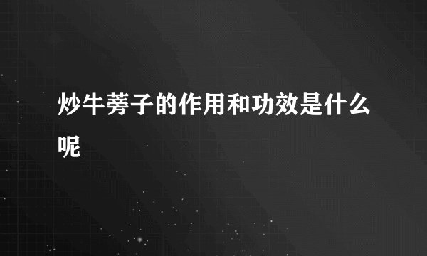 炒牛蒡子的作用和功效是什么呢