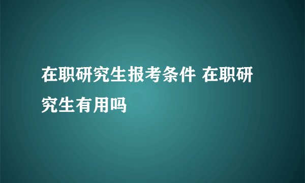 在职研究生报考条件 在职研究生有用吗