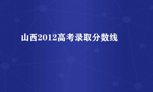 山西2012高考录取分数线
