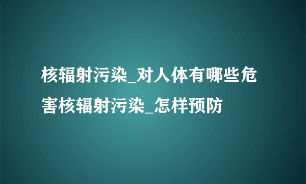 核辐射污染_对人体有哪些危害核辐射污染_怎样预防