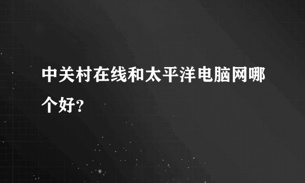 中关村在线和太平洋电脑网哪个好？