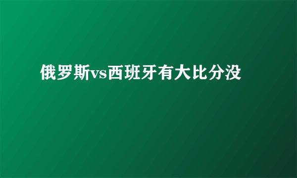 俄罗斯vs西班牙有大比分没