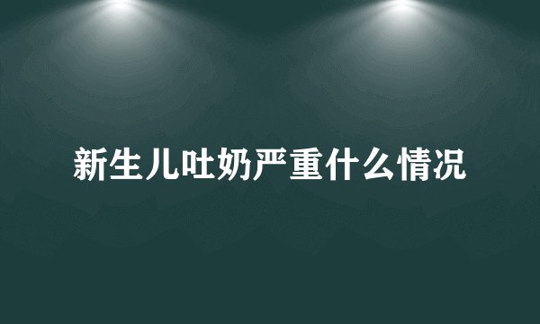 新生儿吐奶严重什么情况