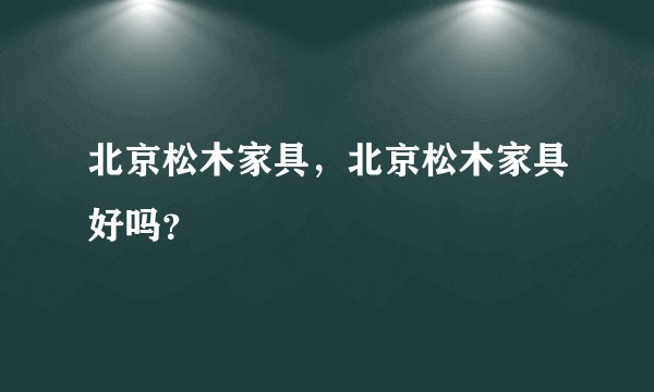 北京松木家具，北京松木家具好吗？