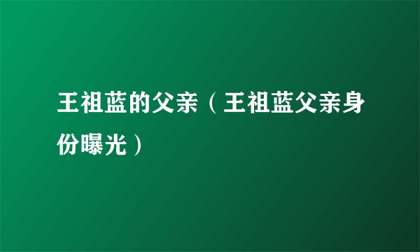 王祖蓝的父亲(王祖蓝父亲身份曝光)