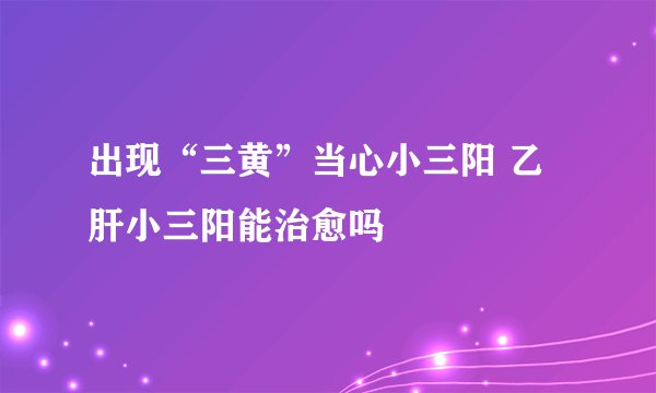 出现“三黄”当心小三阳 乙肝小三阳能治愈吗