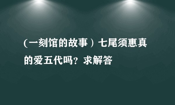 (一刻馆的故事）七尾须惠真的爱五代吗？求解答