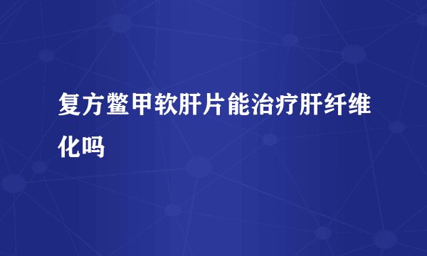 复方鳖甲软肝片能治疗肝纤维化吗