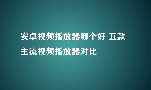 安卓视频播放器哪个好 五款主流视频播放器对比