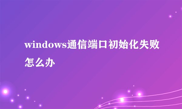 windows通信端口初始化失败怎么办