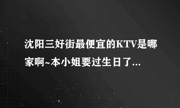 沈阳三好街最便宜的KTV是哪家啊~本小姐要过生日了，想一个人去唱通宵~拜托大家哦棒棒我~~~