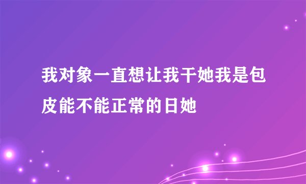 我对象一直想让我干她我是包皮能不能正常的日她