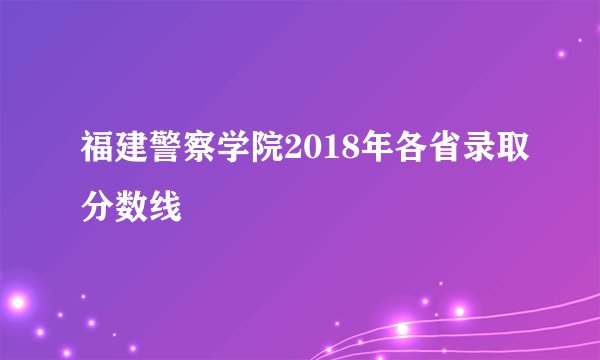 福建警察学院2018年各省录取分数线