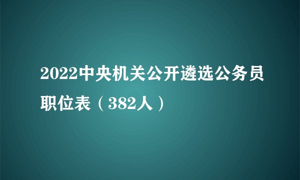 2022中央机关公开遴选公务员职位表（382人）
