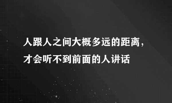 人跟人之间大概多远的距离，才会听不到前面的人讲话