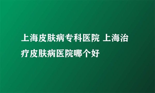 上海皮肤病专科医院 上海治疗皮肤病医院哪个好