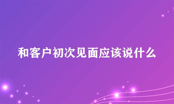 和客户初次见面应该说什么