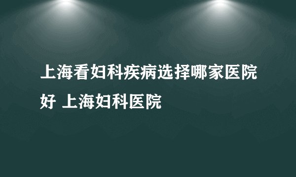 上海看妇科疾病选择哪家医院好 上海妇科医院
