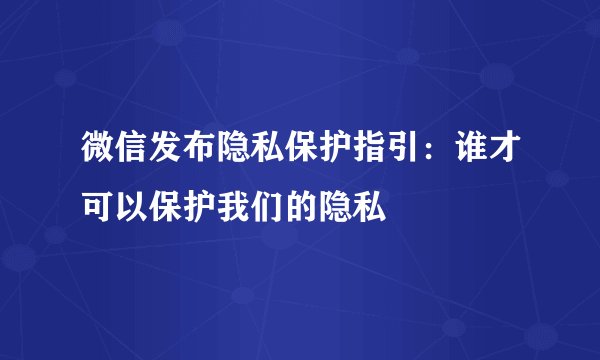 微信发布隐私保护指引：谁才可以保护我们的隐私