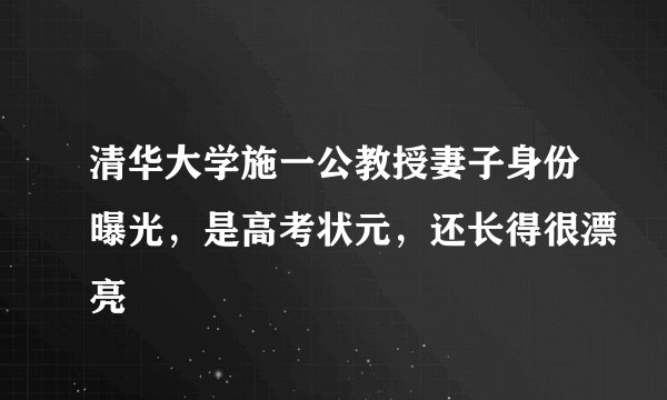 清华大学施一公教授妻子身份曝光,是高考状元,还长得很漂亮
