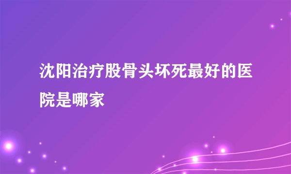 沈阳治疗股骨头坏死最好的医院是哪家