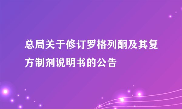 总局关于修订罗格列酮及其复方制剂说明书的公告