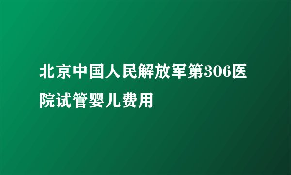 北京中国人民解放军第306医院试管婴儿费用