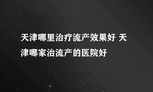 天津哪里治疗流产效果好 天津哪家治流产的医院好
