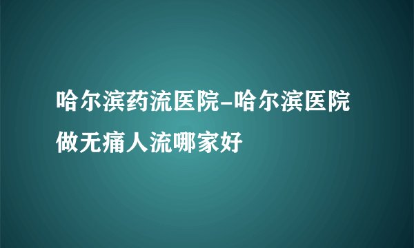 哈尔滨药流医院-哈尔滨医院做无痛人流哪家好