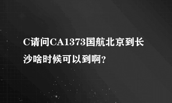C请问CA1373国航北京到长沙啥时候可以到啊?