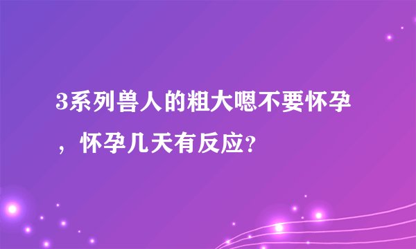 3系列兽人的粗大嗯不要怀孕，怀孕几天有反应？