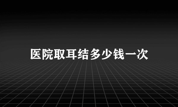 医院取耳结多少钱一次