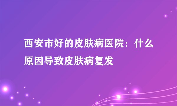 西安市好的皮肤病医院：什么原因导致皮肤病复发