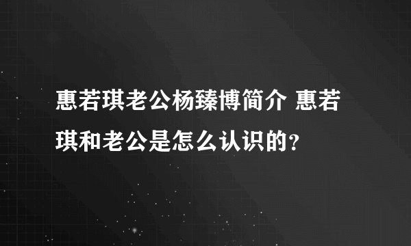 惠若琪老公杨臻博简介 惠若琪和老公是怎么认识的？