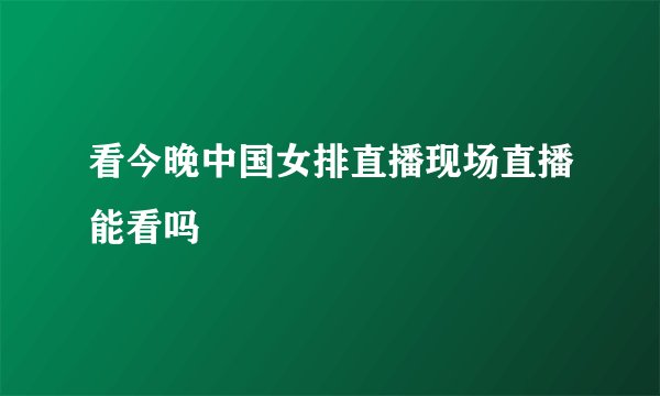 看今晚中国女排直播现场直播能看吗