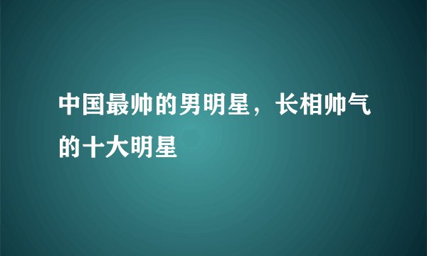 中国最帅的男明星，长相帅气的十大明星