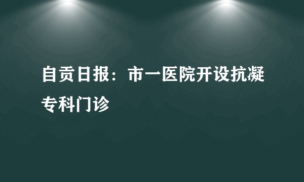 自贡日报:市一医院开设抗凝专科门诊