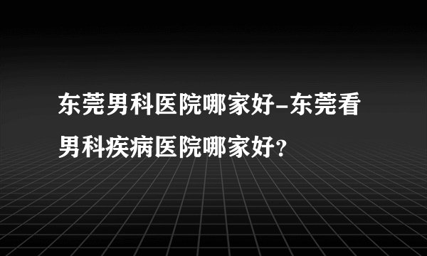 东莞男科医院哪家好-东莞看男科疾病医院哪家好？
