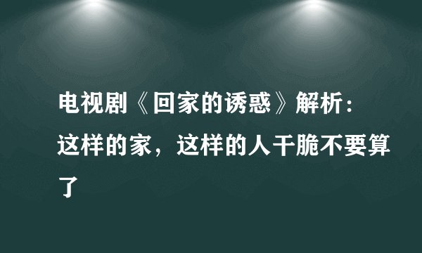 电视剧《回家的诱惑》解析:这样的家,这样的人干脆不要算了