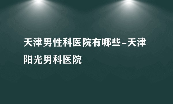 天津男性科医院有哪些-天津阳光男科医院