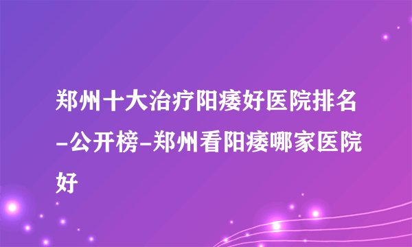 郑州十大治疗阳痿好医院排名-公开榜-郑州看阳痿哪家医院好
